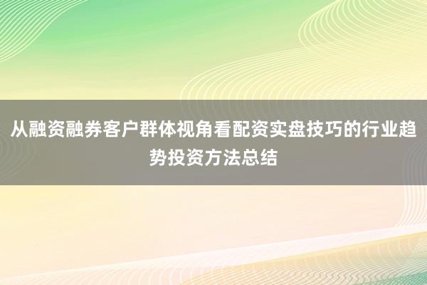 从融资融券客户群体视角看配资实盘技巧的行业趋势投资方法总结