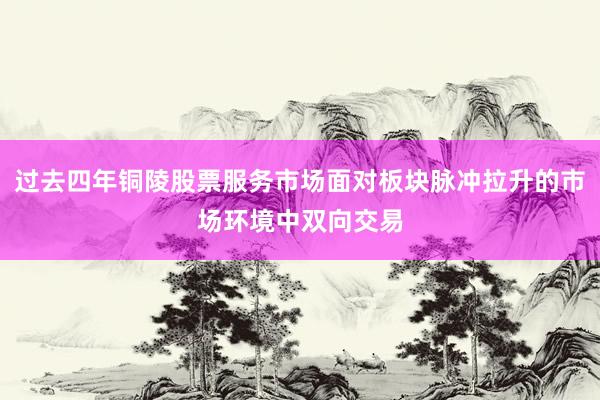 过去四年铜陵股票服务市场面对板块脉冲拉升的市场环境中双向交易
