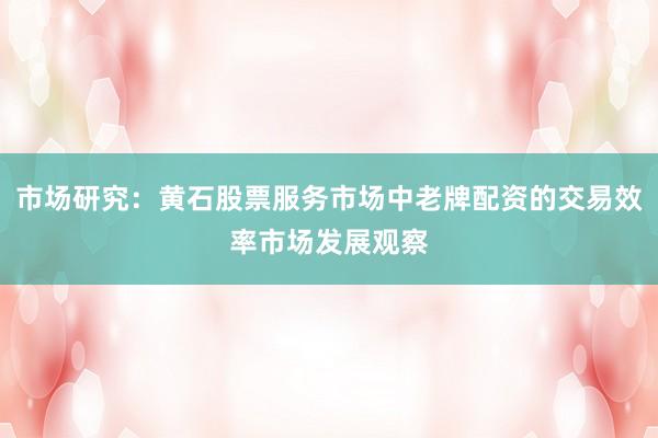市场研究：黄石股票服务市场中老牌配资的交易效率市场发展观察
