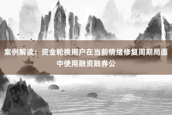 案例解读：资金轮换用户在当前情绪修复周期局面中使用融资融券公