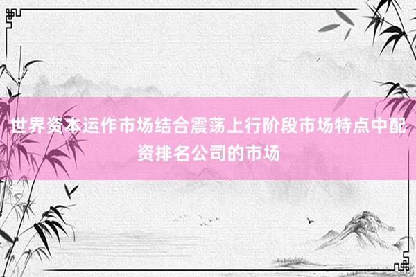 世界资本运作市场结合震荡上行阶段市场特点中配资排名公司的市场