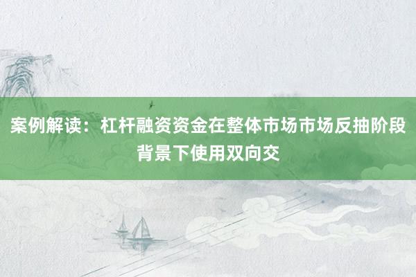 案例解读：杠杆融资资金在整体市场市场反抽阶段背景下使用双向交