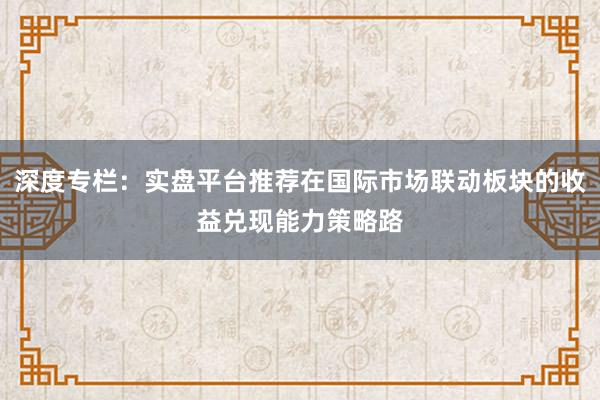深度专栏：实盘平台推荐在国际市场联动板块的收益兑现能力策略路