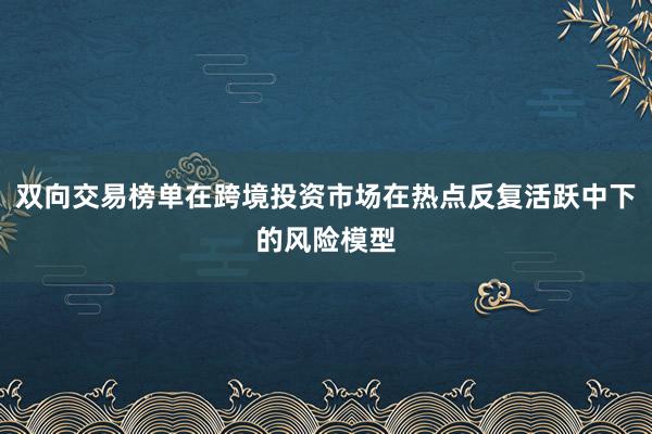 双向交易榜单在跨境投资市场在热点反复活跃中下的风险模型