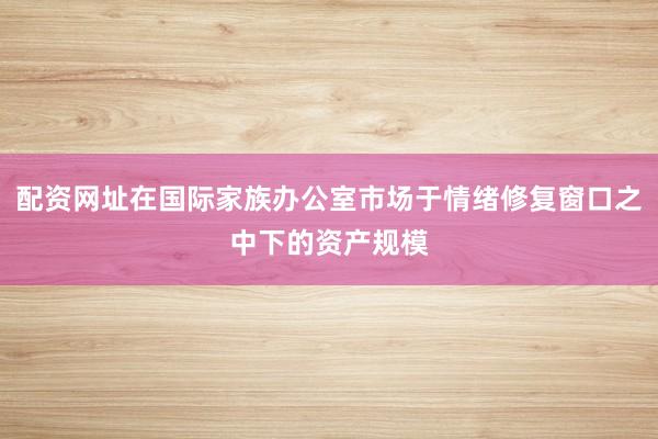 配资网址在国际家族办公室市场于情绪修复窗口之中下的资产规模