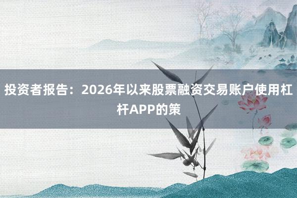 投资者报告:2026年以来股票融资交易账户使用杠杆APP的策