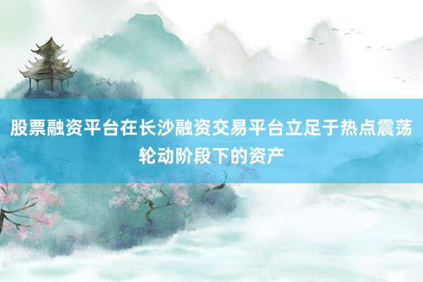 股票融资平台在长沙融资交易平台立足于热点震荡轮动阶段下的资产