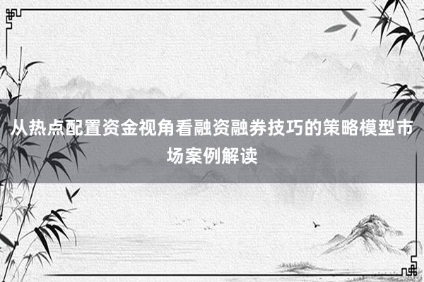 从热点配置资金视角看融资融券技巧的策略模型市场案例解读