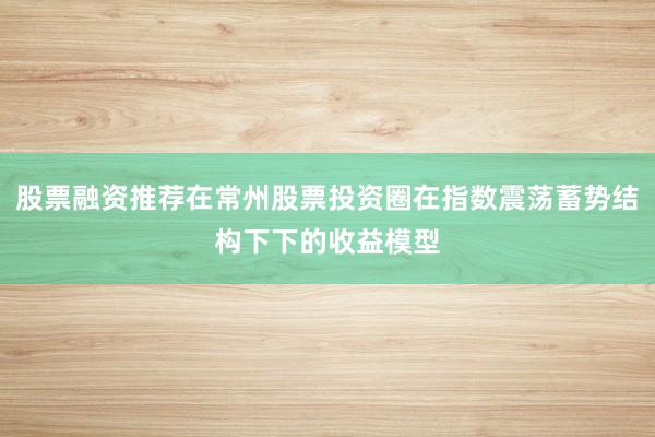 股票融资推荐在常州股票投资圈在指数震荡蓄势结构下下的收益模型