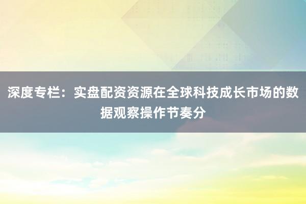深度专栏:实盘配资资源在全球科技成长市场的数据观察操作节奏分