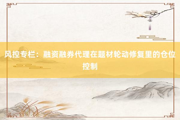 风控专栏：融资融券代理在题材轮动修复里的仓位控制
