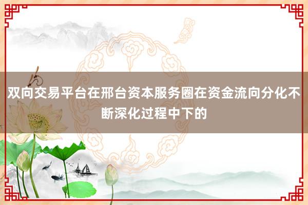 双向交易平台在邢台资本服务圈在资金流向分化不断深化过程中下的