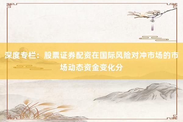 深度专栏：股票证券配资在国际风险对冲市场的市场动态资金变化分