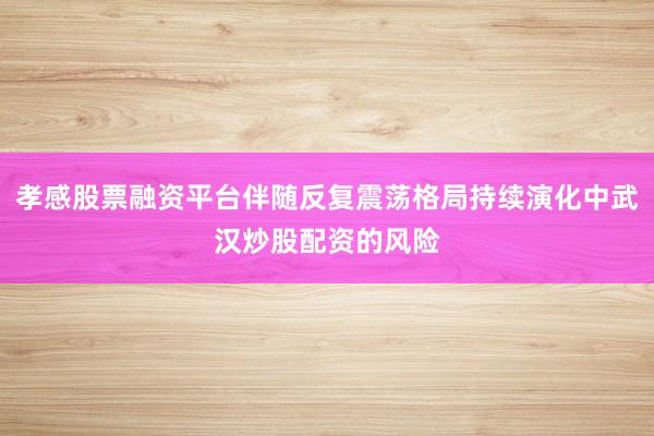 孝感股票融资平台伴随反复震荡格局持续演化中武汉炒股配资的风险