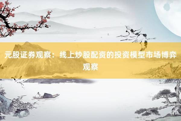 元股证券观察：线上炒股配资的投资模型市场博弈观察