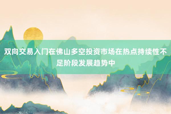双向交易入门在佛山多空投资市场在热点持续性不足阶段发展趋势中