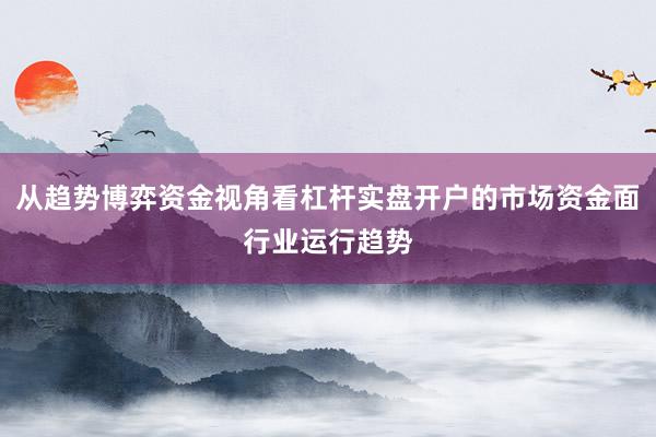 从趋势博弈资金视角看杠杆实盘开户的市场资金面行业运行趋势