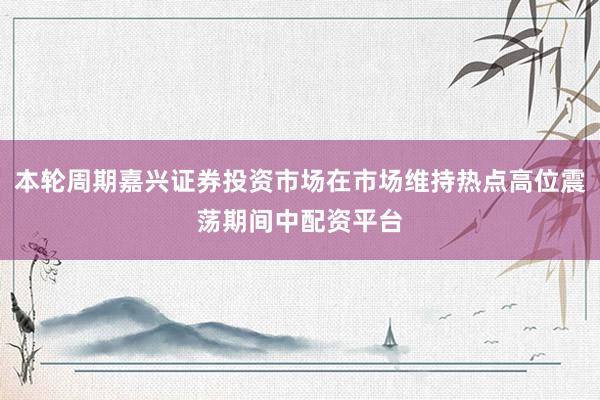 本轮周期嘉兴证券投资市场在市场维持热点高位震荡期间中配资平台