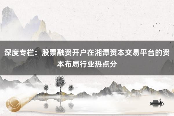 深度专栏：股票融资开户在湘潭资本交易平台的资本布局行业热点分