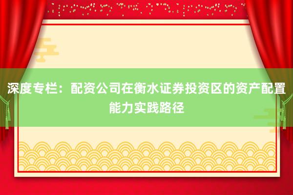 深度专栏：配资公司在衡水证券投资区的资产配置能力实践路径