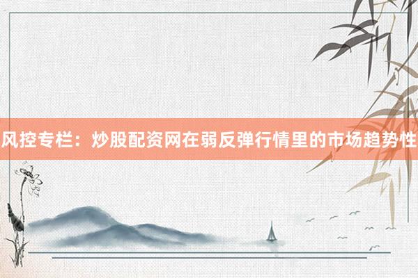 风控专栏：炒股配资网在弱反弹行情里的市场趋势性