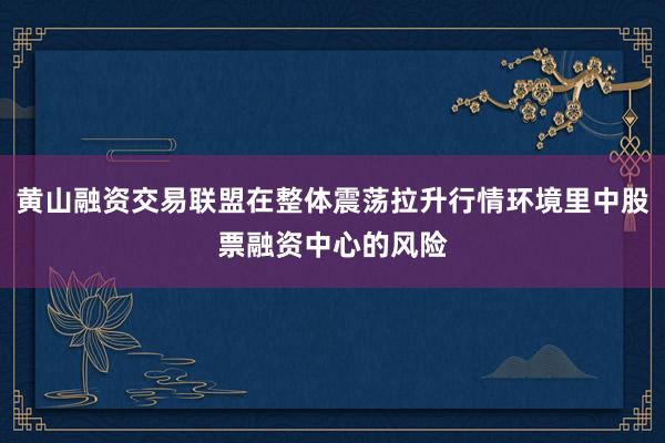 黄山融资交易联盟在整体震荡拉升行情环境里中股票融资中心的风险
