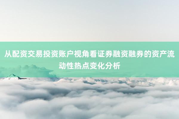 从配资交易投资账户视角看证券融资融券的资产流动性热点变化分析
