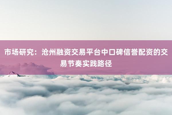 市场研究:沧州融资交易平台中口碑信誉配资的交易节奏实践路径