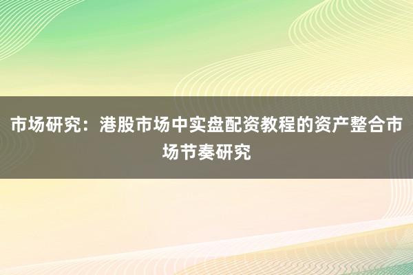 市场研究：港股市场中实盘配资教程的资产整合市场节奏研究