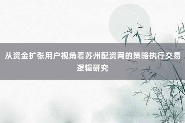 从资金扩张用户视角看苏州配资网的策略执行交易逻辑研究