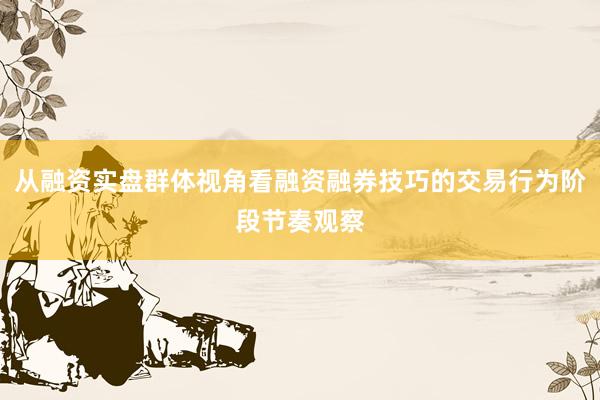 从融资实盘群体视角看融资融券技巧的交易行为阶段节奏观察