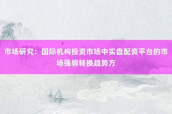 市场研究：国际机构投资市场中实盘配资平台的市场强弱转换趋势方
