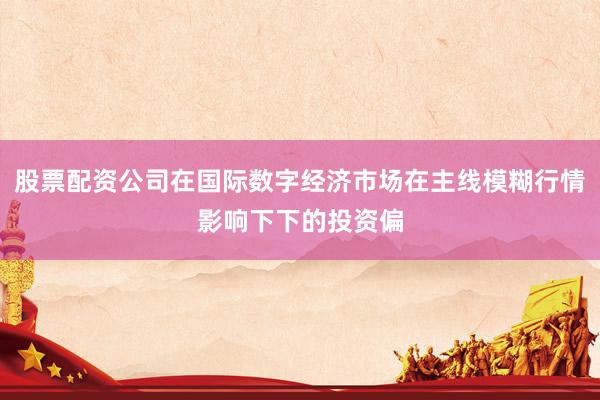 股票配资公司在国际数字经济市场在主线模糊行情影响下下的投资偏
