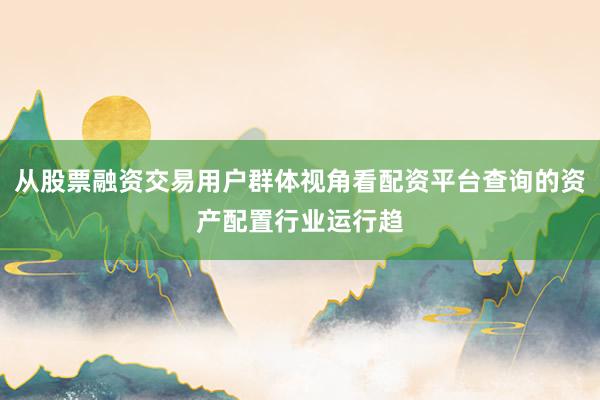 从股票融资交易用户群体视角看配资平台查询的资产配置行业运行趋