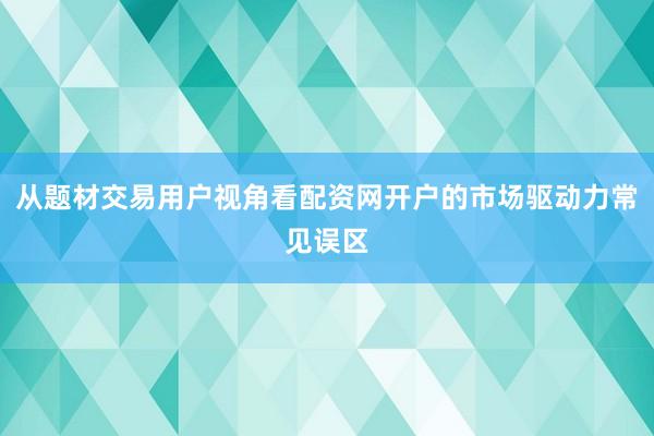 从题材交易用户视角看配资网开户的市场驱动力常见误区