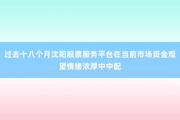 过去十八个月沈阳股票服务平台在当前市场资金观望情绪浓厚中中配