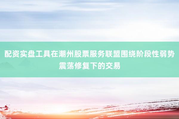 配资实盘工具在潮州股票服务联盟围绕阶段性弱势震荡修复下的交易