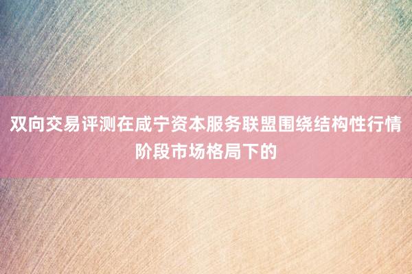 双向交易评测在咸宁资本服务联盟围绕结构性行情阶段市场格局下的