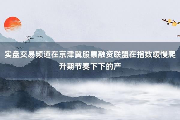 实盘交易频道在京津冀股票融资联盟在指数缓慢爬升期节奏下下的产