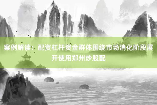 案例解读：配资杠杆资金群体围绕市场消化阶段展开使用郑州炒股配