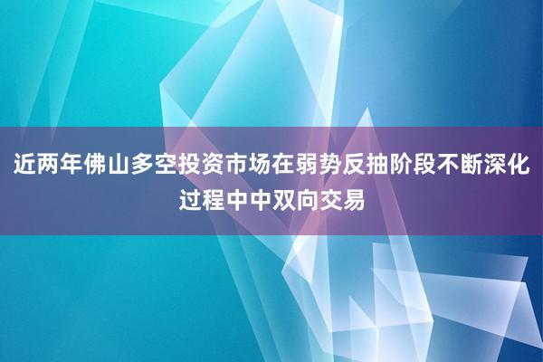 近两年佛山多空投资市场在弱势反抽阶段不断深化过程中中双向交易