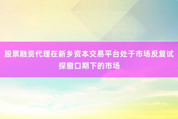 股票融资代理在新乡资本交易平台处于市场反复试探窗口期下的市场