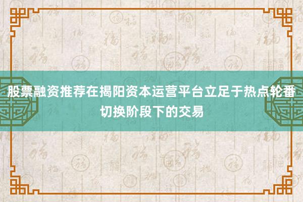 股票融资推荐在揭阳资本运营平台立足于热点轮番切换阶段下的交易