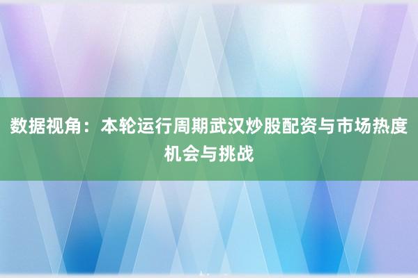 数据视角：本轮运行周期武汉炒股配资与市场热度机会与挑战