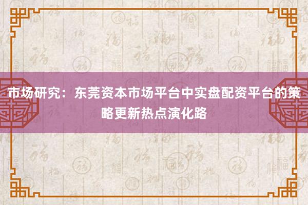 市场研究:东莞资本市场平台中实盘配资平台的策略更新热点演化路