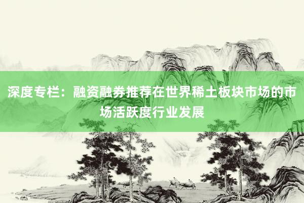 深度专栏：融资融券推荐在世界稀土板块市场的市场活跃度行业发展