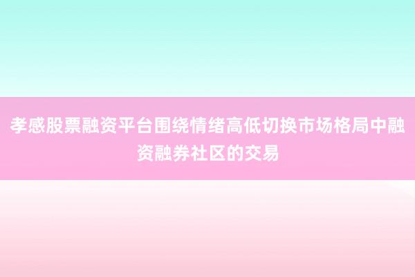 孝感股票融资平台围绕情绪高低切换市场格局中融资融券社区的交易