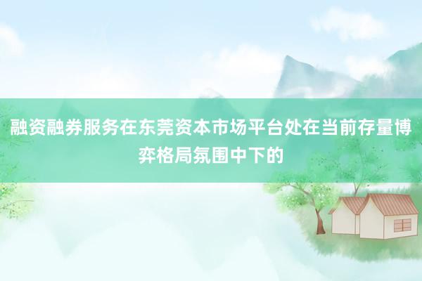 融资融券服务在东莞资本市场平台处在当前存量博弈格局氛围中下的
