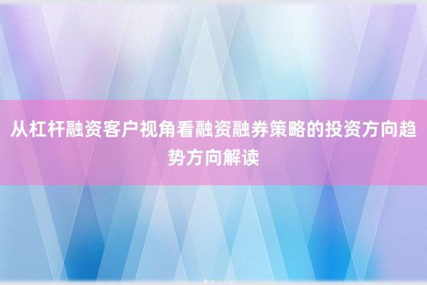 从杠杆融资客户视角看融资融券策略的投资方向趋势方向解读