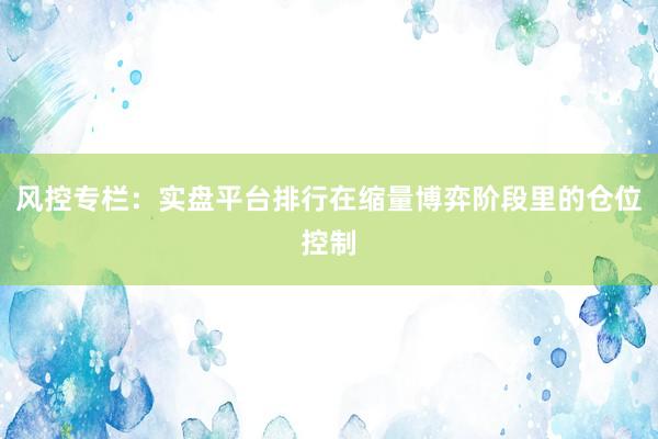 风控专栏：实盘平台排行在缩量博弈阶段里的仓位控制